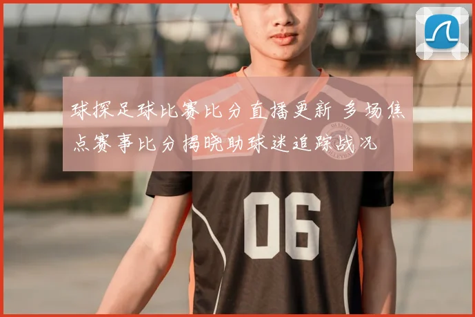 球探足球比赛比分直播更新 多场焦点赛事比分揭晓助球迷追踪战况