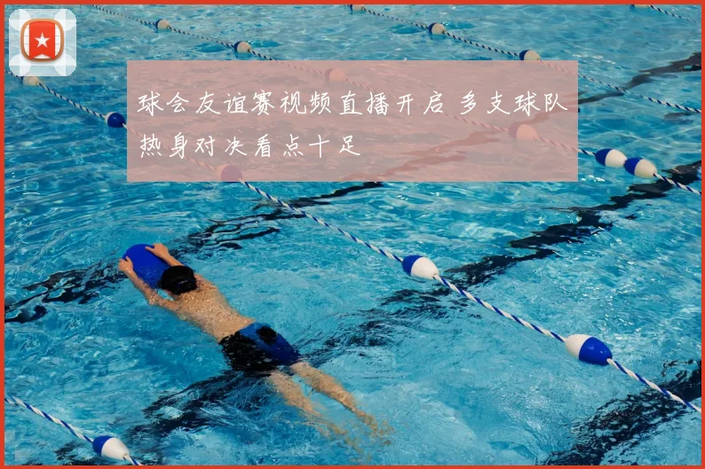 球会友谊赛视频直播开启 多支球队热身对决看点十足