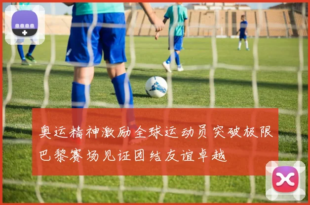 奥运精神激励全球运动员突破极限巴黎赛场见证团结友谊卓越