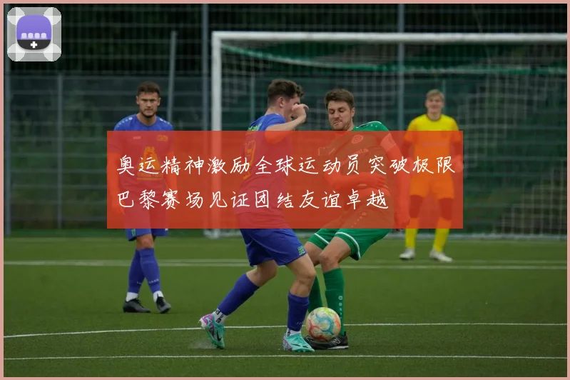 奥运精神激励全球运动员突破极限巴黎赛场见证团结友谊卓越