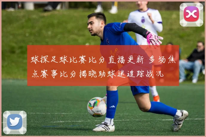 球探足球比赛比分直播更新 多场焦点赛事比分揭晓助球迷追踪战况