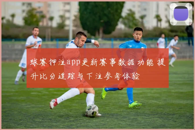 球赛押注app更新赛事数据功能 提升比分追踪与下注参考体验