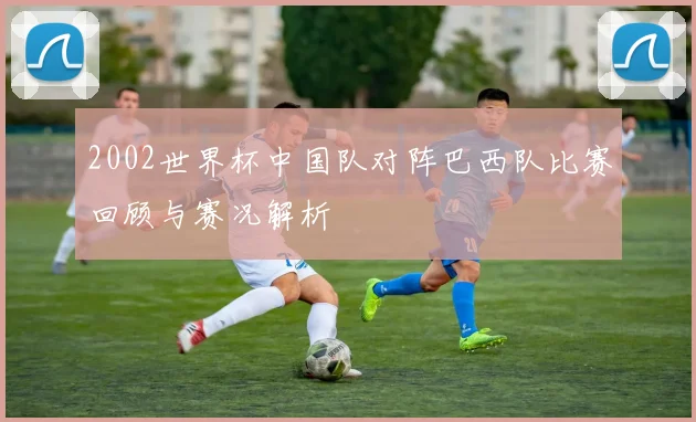 2002世界杯中国队对阵巴西队比赛回顾与赛况解析