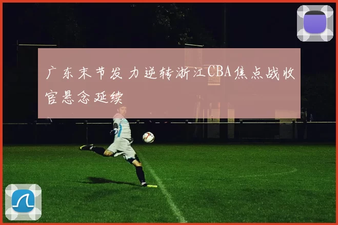 广东末节发力逆转浙江CBA焦点战收官悬念延续
