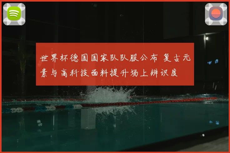 世界杯德国国家队队服公布 复古元素与高科技面料提升场上辨识度