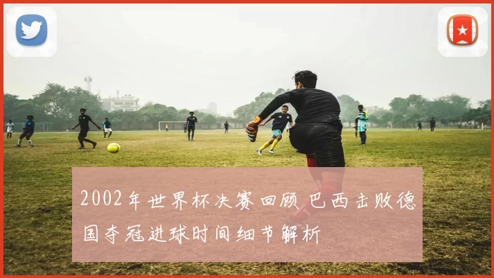 2002年世界杯决赛回顾 巴西击败德国夺冠进球时间细节解析