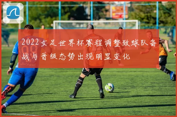 2022女足世界杯赛程调整致球队备战与晋级态势出现明显变化