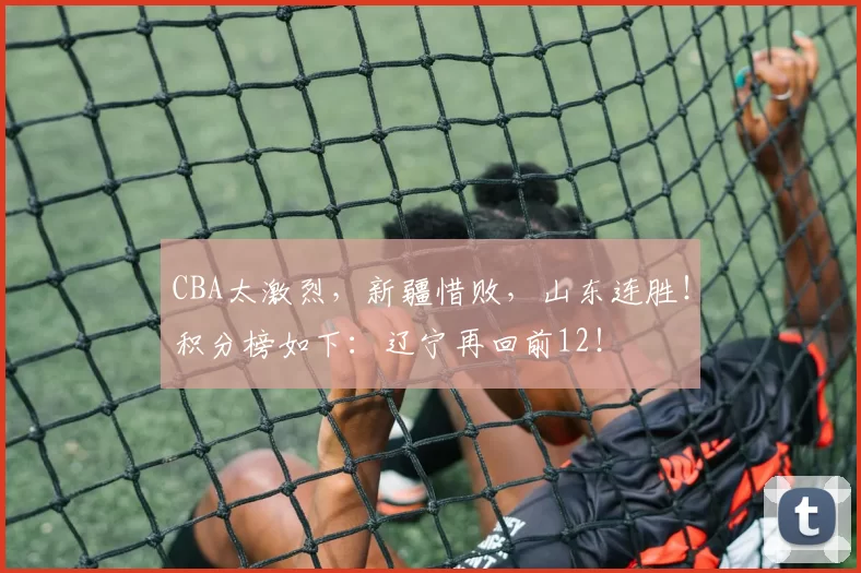 CBA太激烈，新疆惜败，山东连胜！积分榜如下：辽宁再回前12！