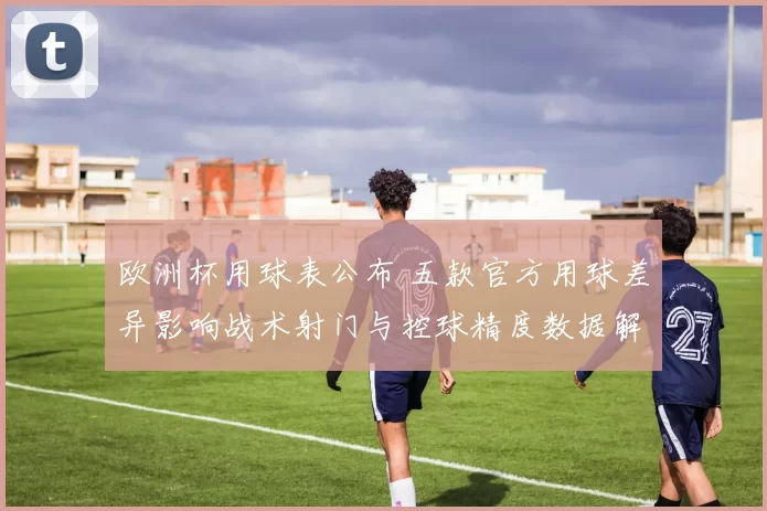 欧洲杯用球表公布 五款官方用球差异影响战术射门与控球精度数据解读