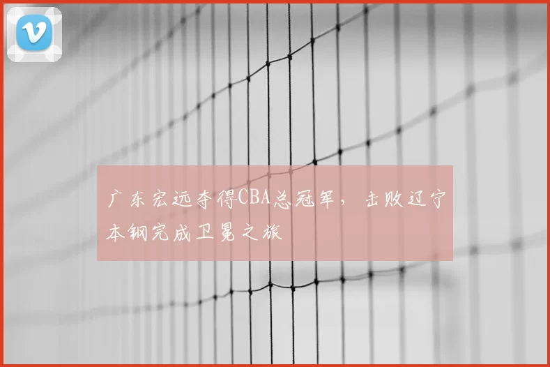 广东宏远夺得CBA总冠军，击败辽宁本钢完成卫冕之旅