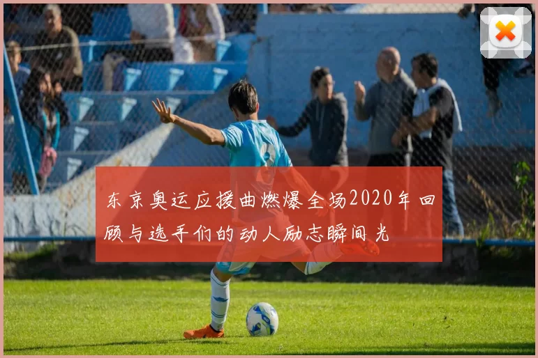 东京奥运应援曲燃爆全场2020年回顾与选手们的动人励志瞬间光