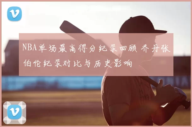 NBA单场最高得分纪录回顾 乔丹张伯伦纪录对比与历史影响