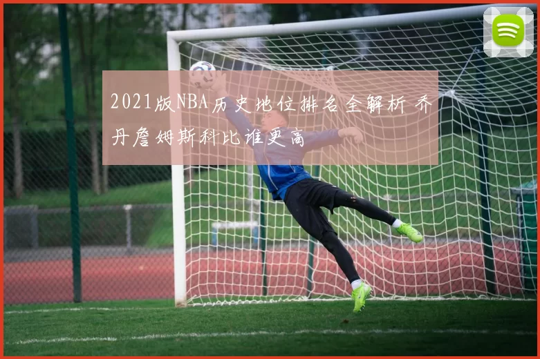 2021版NBA历史地位排名全解析 乔丹詹姆斯科比谁更高