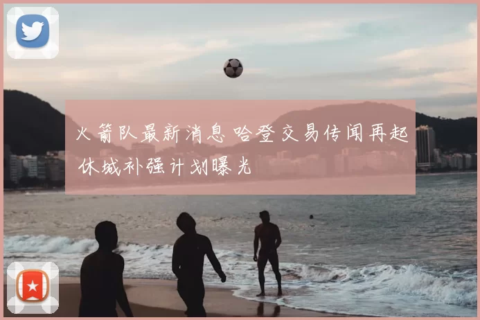 火箭队最新消息 哈登交易传闻再起 休城补强计划曝光