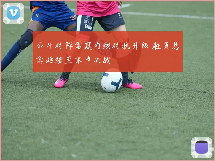 公牛对阵雷霆内线对抗升级 胜负悬念延续至末节决战