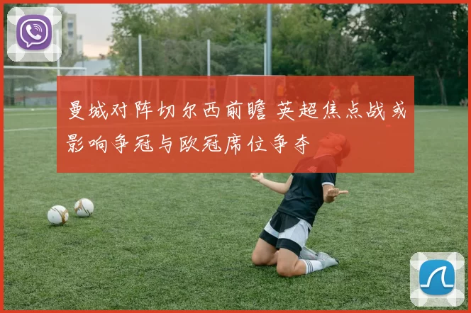 曼城对阵切尔西前瞻 英超焦点战或影响争冠与欧冠席位争夺