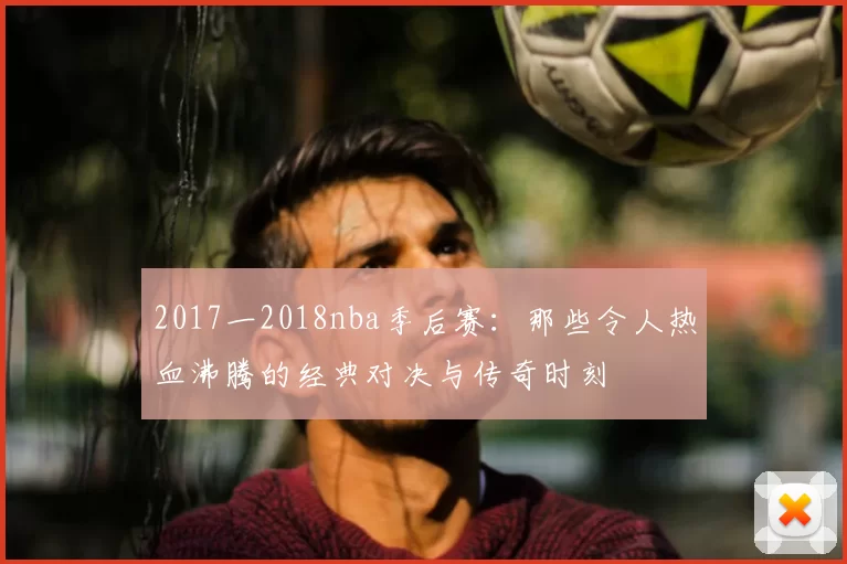 2017一2018nba季后赛：那些令人热血沸腾的经典对决与传奇时刻