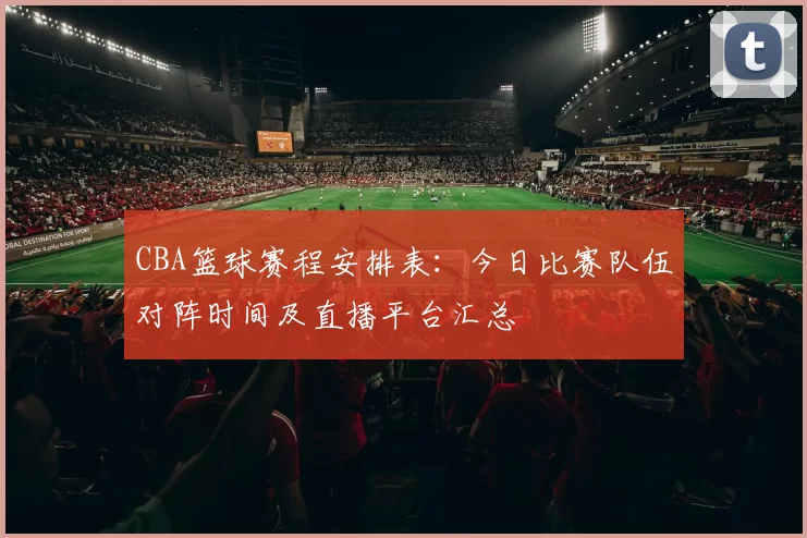 CBA篮球赛程安排表：今日比赛队伍对阵时间及直播平台汇总