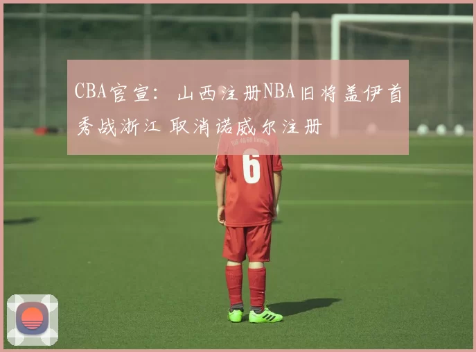 CBA官宣：山西注册NBA旧将盖伊首秀战浙江 取消诺威尔注册