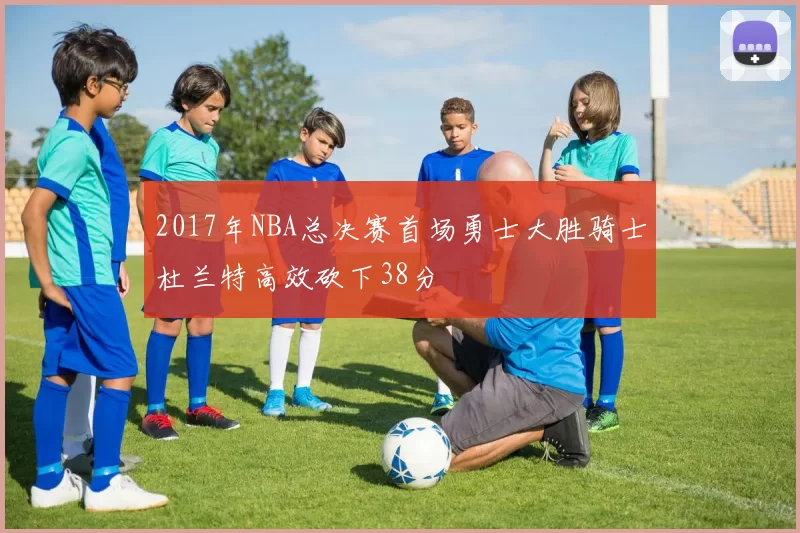 2017年NBA总决赛首场勇士大胜骑士杜兰特高效砍下38分