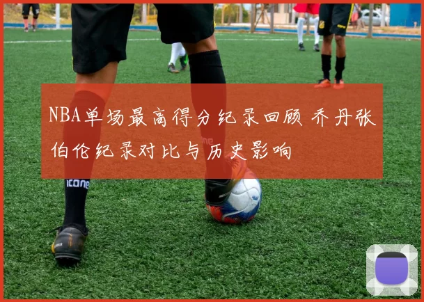 NBA单场最高得分纪录回顾 乔丹张伯伦纪录对比与历史影响