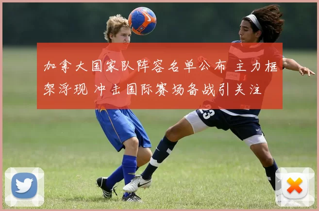 加拿大国家队阵容名单公布 主力框架浮现 冲击国际赛场备战引关注