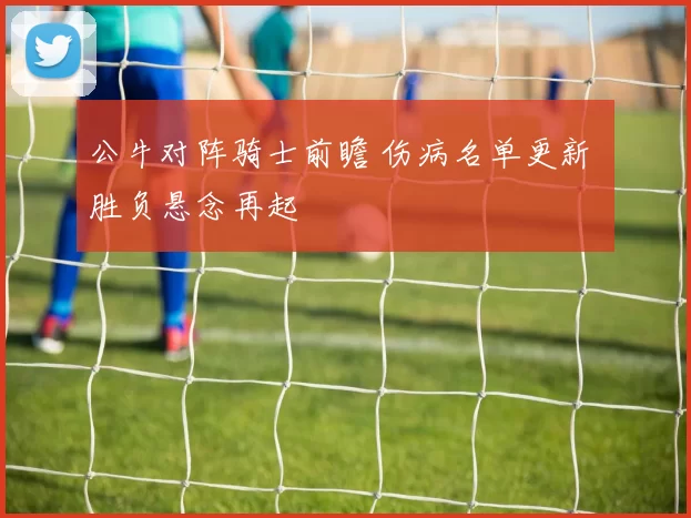 公牛对阵骑士前瞻 伤病名单更新 胜负悬念再起