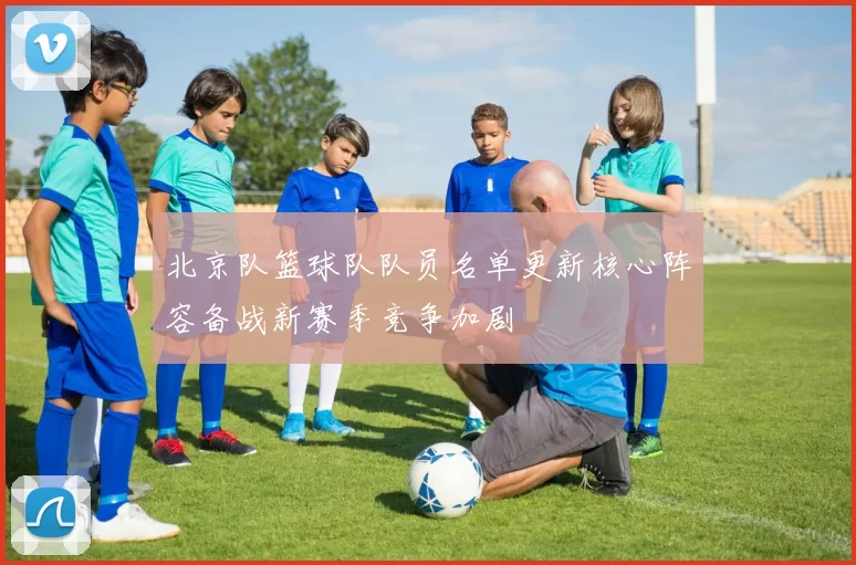 北京队篮球队队员名单更新核心阵容备战新赛季竞争加剧