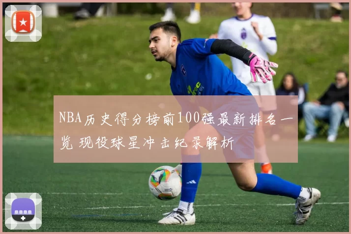 NBA历史得分榜前100强最新排名一览 现役球星冲击纪录解析