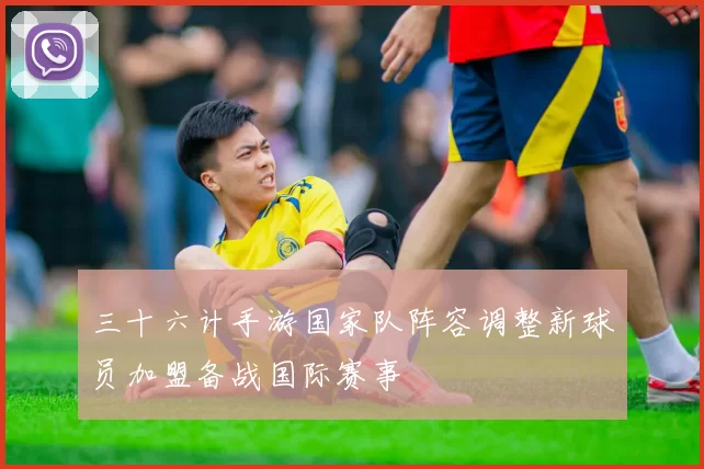 三十六计手游国家队阵容调整新球员加盟备战国际赛事