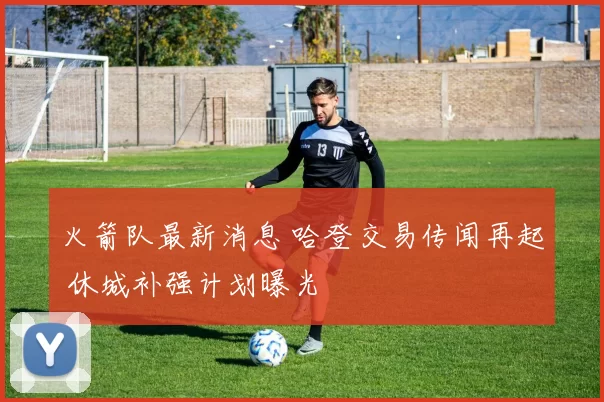 火箭队最新消息 哈登交易传闻再起 休城补强计划曝光