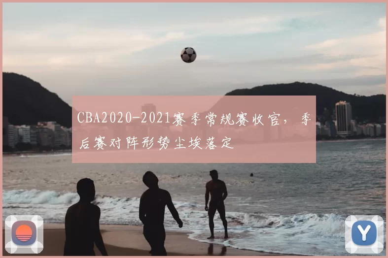 CBA2020-2021赛季常规赛收官，季后赛对阵形势尘埃落定