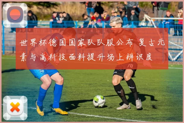 世界杯德国国家队队服公布 复古元素与高科技面料提升场上辨识度