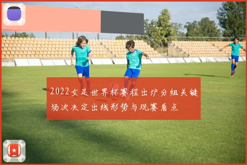 2022女足世界杯赛程出炉分组关键场次决定出线形势与观赛看点