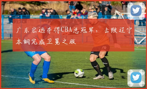 广东宏远夺得CBA总冠军，击败辽宁本钢完成卫冕之旅