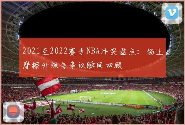 2021至2022赛季NBA冲突盘点：场上摩擦升级与争议瞬间回顾