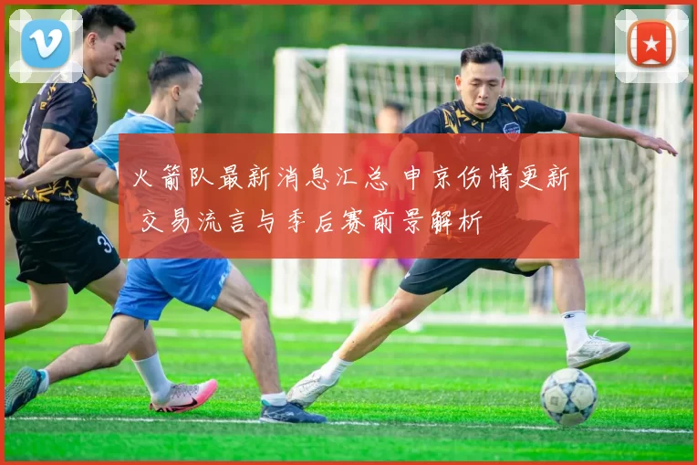火箭队最新消息汇总 申京伤情更新 交易流言与季后赛前景解析