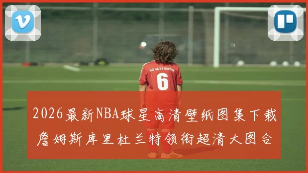 2026最新NBA球星高清壁纸图集下载 詹姆斯库里杜兰特领衔超清大图合集