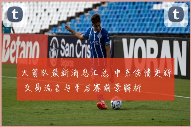 火箭队最新消息汇总 申京伤情更新 交易流言与季后赛前景解析