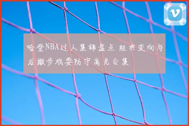 哈登NBA过人集锦盘点 经典变向与后撤步戏耍防守高光合集