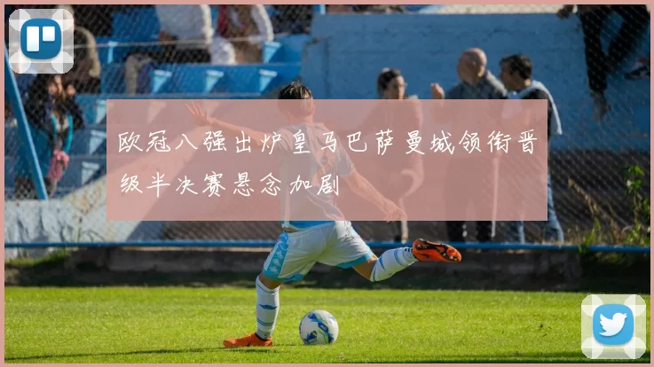 欧冠八强出炉皇马巴萨曼城领衔晋级半决赛悬念加剧