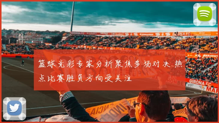 篮球竞彩专家分析聚焦多场对决 热点比赛胜负方向受关注